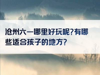 沧州六一哪里好玩呢？有哪些适合孩子的地方？