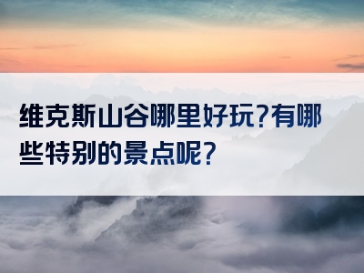 维克斯山谷哪里好玩？有哪些特别的景点呢？