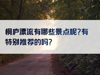 桐庐漂流有哪些景点呢？有特别推荐的吗？