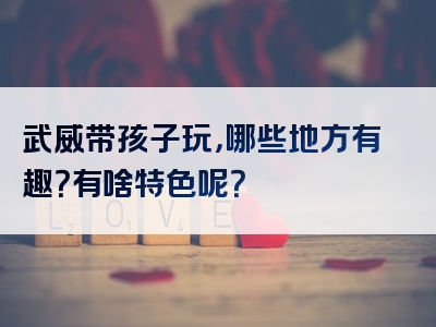 武威带孩子玩，哪些地方有趣？有啥特色呢？