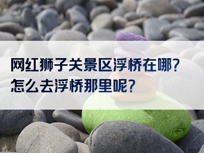 网红狮子关景区浮桥在哪？怎么去浮桥那里呢？