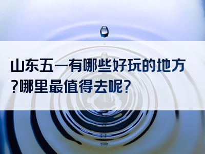 山东五一有哪些好玩的地方？哪里最值得去呢？