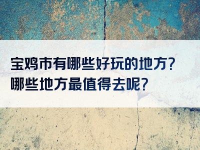 宝鸡市有哪些好玩的地方？哪些地方最值得去呢？