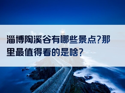 淄博陶溪谷有哪些景点？那里最值得看的是啥？