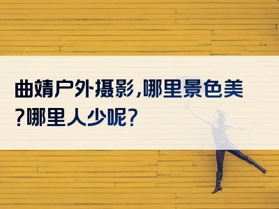 曲靖户外摄影，哪里景色美？哪里人少呢？