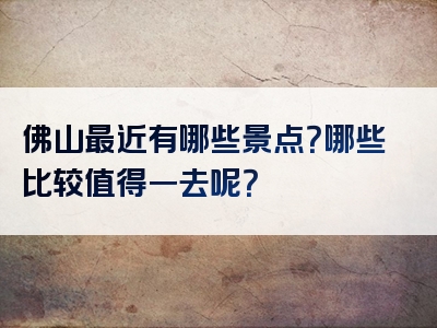 佛山最近有哪些景点？哪些比较值得一去呢？