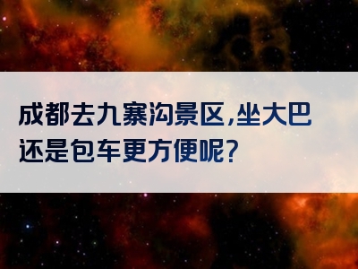 成都去九寨沟景区，坐大巴还是包车更方便呢？