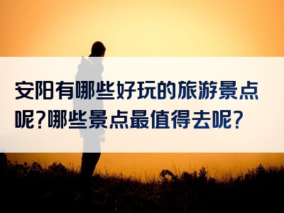 安阳有哪些好玩的旅游景点呢？哪些景点最值得去呢？