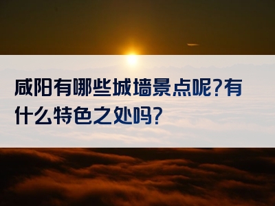 咸阳有哪些城墙景点呢？有什么特色之处吗？