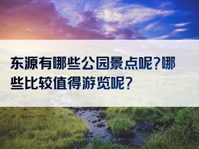 东源有哪些公园景点呢？哪些比较值得游览呢？