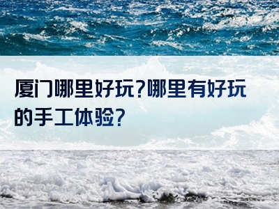 厦门哪里好玩？哪里有好玩的手工体验？