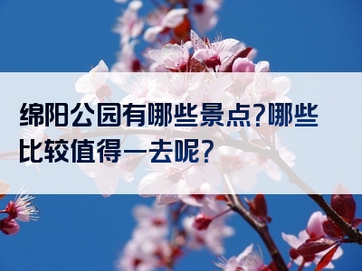 绵阳公园有哪些景点？哪些比较值得一去呢？