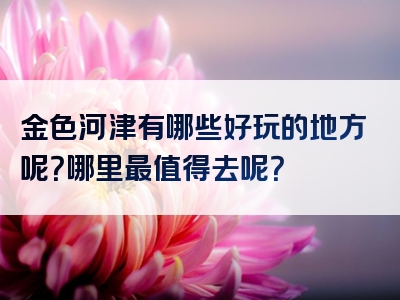 金色河津有哪些好玩的地方呢？哪里最值得去呢？
