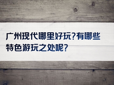 广州现代哪里好玩？有哪些特色游玩之处呢？