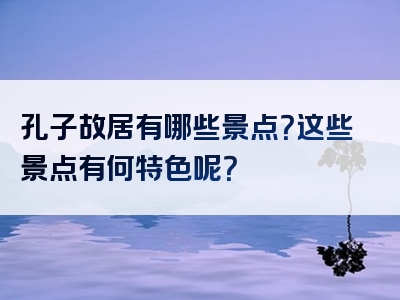 孔子故居有哪些景点？这些景点有何特色呢？