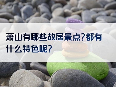 萧山有哪些故居景点？都有什么特色呢？