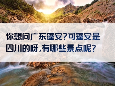 你想问广东蓬安？可蓬安是四川的呀，有哪些景点呢？