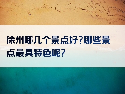 徐州哪几个景点好？哪些景点最具特色呢？