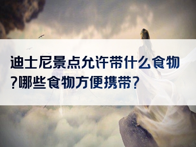 迪士尼景点允许带什么食物？哪些食物方便携带？