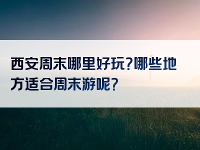 西安周末哪里好玩？哪些地方适合周末游呢？
