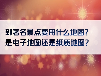 到著名景点要用什么地图？是电子地图还是纸质地图？