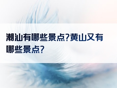 潮汕有哪些景点？黄山又有哪些景点？