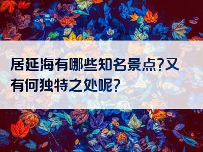 居延海有哪些知名景点？又有何独特之处呢？