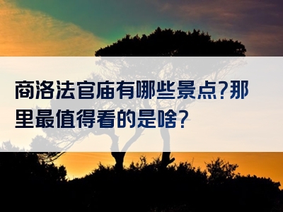 商洛法官庙有哪些景点？那里最值得看的是啥？