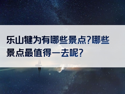 乐山犍为有哪些景点？哪些景点最值得一去呢？