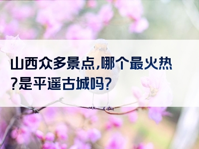 山西众多景点，哪个最火热？是平遥古城吗？