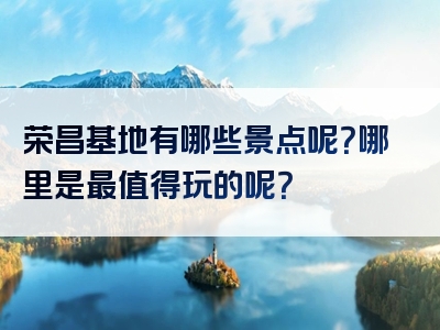 荣昌基地有哪些景点呢？哪里是最值得玩的呢？