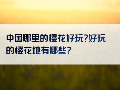 中国哪里的樱花好玩？好玩的樱花地有哪些？