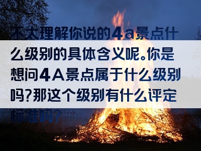 不太理解你说的4a景点什么级别的具体含义呢。你是想问4A景点属于什么级别吗？那这个级别有什么评定标准吗？