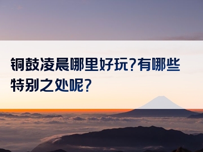 铜鼓凌晨哪里好玩？有哪些特别之处呢？