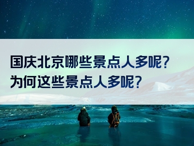 国庆北京哪些景点人多呢？为何这些景点人多呢？