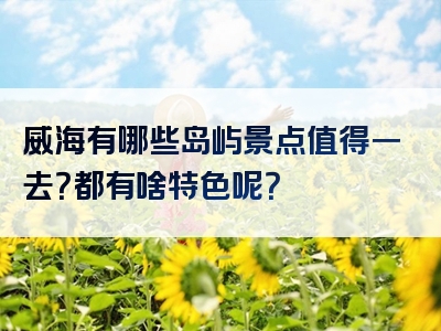 威海有哪些岛屿景点值得一去？都有啥特色呢？