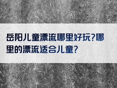 岳阳儿童漂流哪里好玩？哪里的漂流适合儿童？