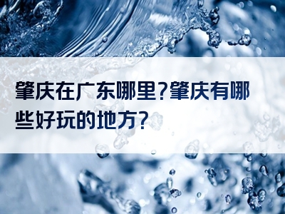 肇庆在广东哪里？肇庆有哪些好玩的地方？
