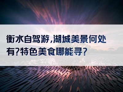 衡水自驾游，湖城美景何处有？特色美食哪能寻？