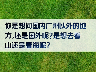 你是想问国内广州以外的地方，还是国外呢？是想去看山还是看海呢？