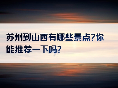 苏州到山西有哪些景点？你能推荐一下吗？