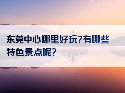 东莞中心哪里好玩？有哪些特色景点呢？