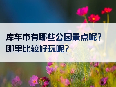 库车市有哪些公园景点呢？哪里比较好玩呢？