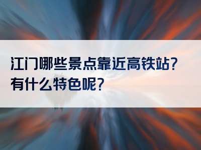 江门哪些景点靠近高铁站？有什么特色呢？