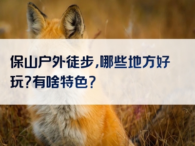 保山户外徒步，哪些地方好玩？有啥特色？