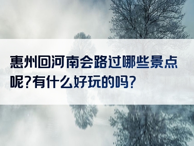 惠州回河南会路过哪些景点呢？有什么好玩的吗？