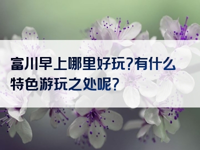 富川早上哪里好玩？有什么特色游玩之处呢？