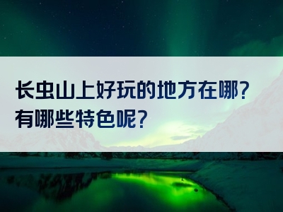 长虫山上好玩的地方在哪？有哪些特色呢？