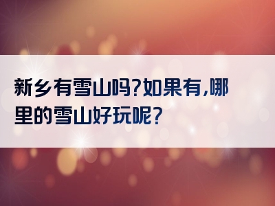 新乡有雪山吗？如果有，哪里的雪山好玩呢？