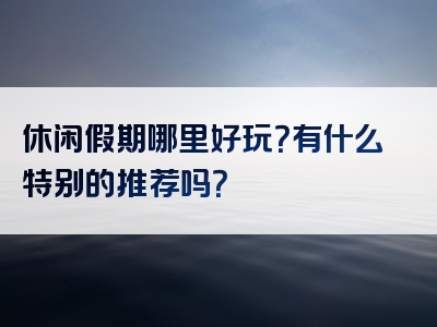 休闲假期哪里好玩？有什么特别的推荐吗？
